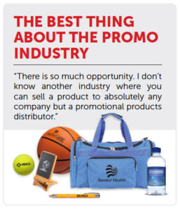 THE BEST THING ABOUT THE PROMO INDUSTRY “There is so much opportunity. I don’t know another industry where you can sell a product to absolutely any company but a promotional products distributor.”